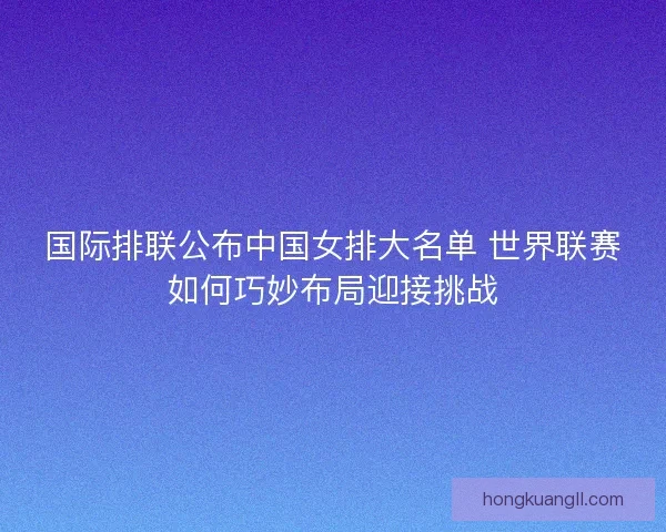 国际排联公布中国女排大名单 世界联赛如何巧妙布局迎接挑战