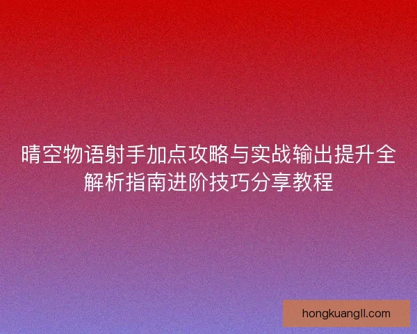晴空物语射手加点攻略与实战输出提升全解析指南进阶技巧分享教程