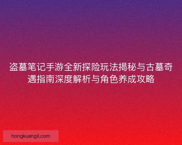 盗墓笔记手游全新探险玩法揭秘与古墓奇遇指南深度解析与角色养成攻略