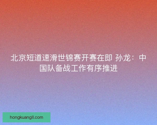 北京短道速滑世锦赛开赛在即 孙龙：中国队备战工作有序推进