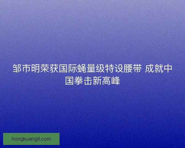 邹市明荣获国际蝇量级特设腰带 成就中国拳击新高峰
