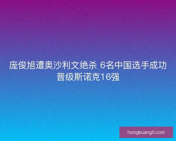 庞俊旭遭奥沙利文绝杀 6名中国选手成功晋级斯诺克16强