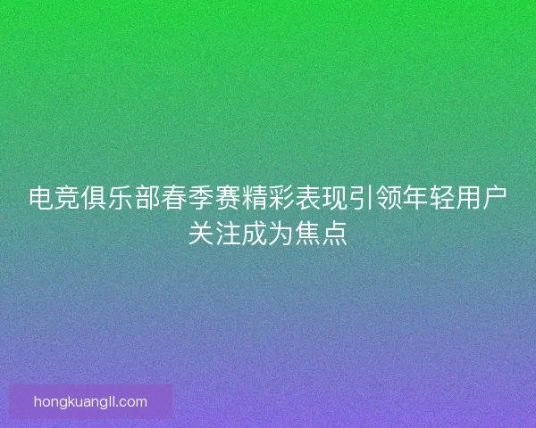 电竞俱乐部春季赛精彩表现引领年轻用户关注成为焦点