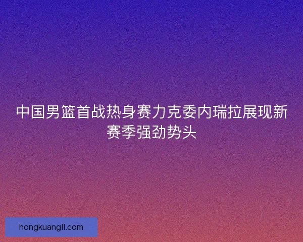 中国男篮首战热身赛力克委内瑞拉展现新赛季强劲势头